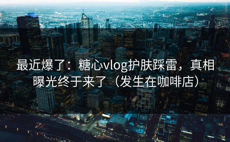 最近爆了：糖心vlog护肤踩雷，真相曝光终于来了（发生在咖啡店）