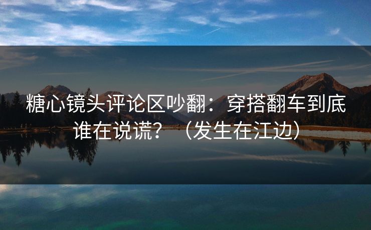 糖心镜头评论区吵翻：穿搭翻车到底谁在说谎？（发生在江边）