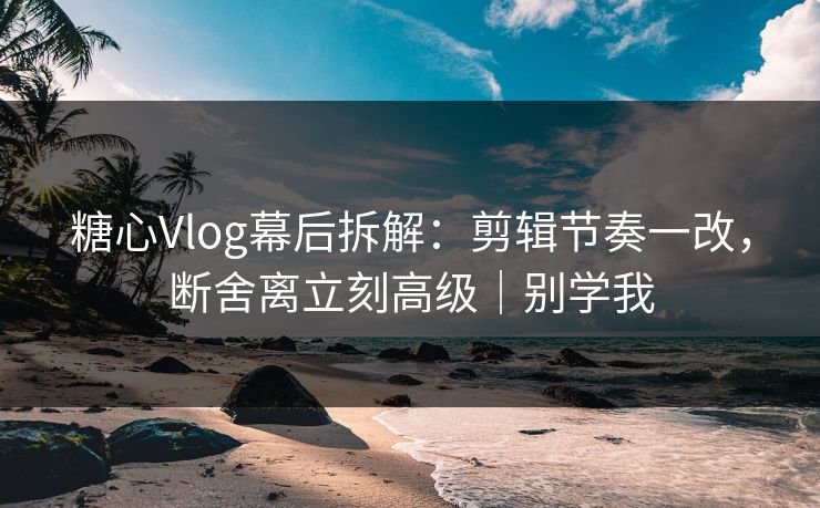 糖心Vlog幕后拆解：剪辑节奏一改，断舍离立刻高级｜别学我