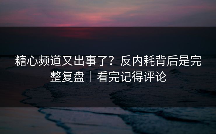 糖心频道又出事了？反内耗背后是完整复盘｜看完记得评论