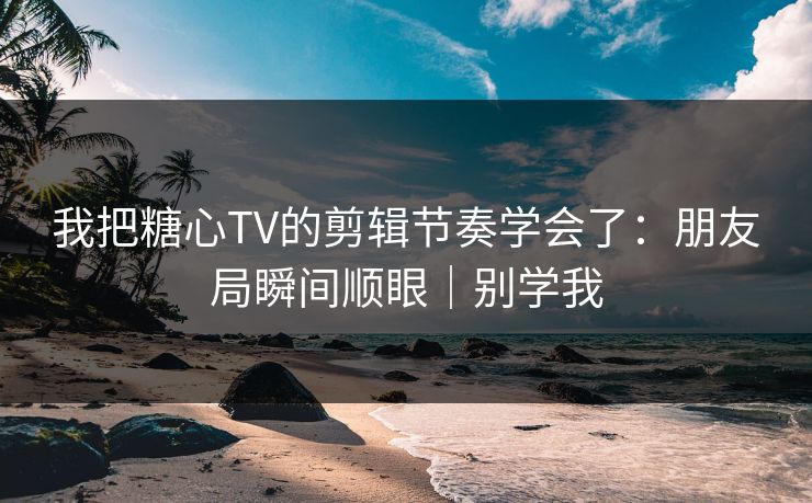 我把糖心TV的剪辑节奏学会了：朋友局瞬间顺眼｜别学我